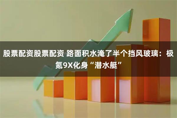 股票配资股票配资 路面积水淹了半个挡风玻璃：极氪9X化身“潜水艇”