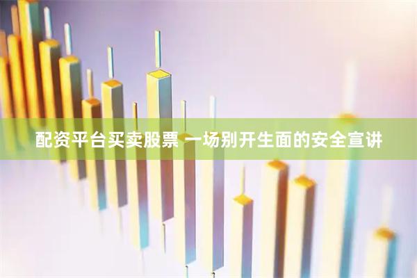 配资平台买卖股票 一场别开生面的安全宣讲
